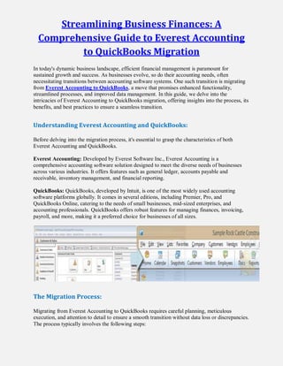 Streamlining Business Finances: A
Comprehensive Guide to Everest Accounting
to QuickBooks Migration
In today's dynamic business landscape, efficient financial management is paramount for
sustained growth and success. As businesses evolve, so do their accounting needs, often
necessitating transitions between accounting software systems. One such transition is migrating
from Everest Accounting to QuickBooks, a move that promises enhanced functionality,
streamlined processes, and improved data management. In this guide, we delve into the
intricacies of Everest Accounting to QuickBooks migration, offering insights into the process, its
benefits, and best practices to ensure a seamless transition.
Understanding Everest Accounting and QuickBooks:
Before delving into the migration process, it's essential to grasp the characteristics of both
Everest Accounting and QuickBooks.
Everest Accounting: Developed by Everest Software Inc., Everest Accounting is a
comprehensive accounting software solution designed to meet the diverse needs of businesses
across various industries. It offers features such as general ledger, accounts payable and
receivable, inventory management, and financial reporting.
QuickBooks: QuickBooks, developed by Intuit, is one of the most widely used accounting
software platforms globally. It comes in several editions, including Premier, Pro, and
QuickBooks Online, catering to the needs of small businesses, mid-sized enterprises, and
accounting professionals. QuickBooks offers robust features for managing finances, invoicing,
payroll, and more, making it a preferred choice for businesses of all sizes.
The Migration Process:
Migrating from Everest Accounting to QuickBooks requires careful planning, meticulous
execution, and attention to detail to ensure a smooth transition without data loss or discrepancies.
The process typically involves the following steps:
 