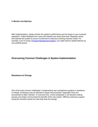 5. Monitor and Optimise
After implementation, closely monitor the system’s performance and its impact on your business
operations. Collect feedback from users and address any issues that arise. Regularly review
and optimise the system to ensure it continues to meet your evolving business needs. For
example, if you’re using a Property Management System, you might need to update features as
your portfolio grows.
Overcoming Common Challenges in System Implementation
Resistance to Change
One of the most common challenges in implementing new management systems is resistance
to change. Employees may be reluctant to adopt new processes, especially if they are
accustomed to older methods. To overcome this, involve employees in the decision-making
process and clearly communicate the benefits of the new system. Offering continuous support
during the transition period can also help ease the change.
 
