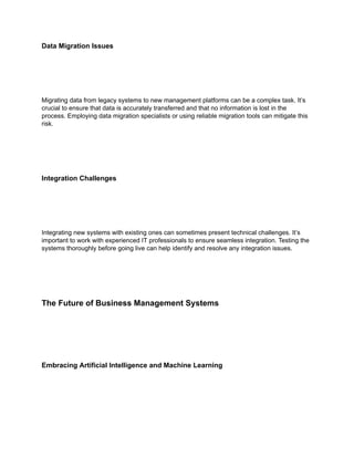 Data Migration Issues
Migrating data from legacy systems to new management platforms can be a complex task. It’s
crucial to ensure that data is accurately transferred and that no information is lost in the
process. Employing data migration specialists or using reliable migration tools can mitigate this
risk.
Integration Challenges
Integrating new systems with existing ones can sometimes present technical challenges. It’s
important to work with experienced IT professionals to ensure seamless integration. Testing the
systems thoroughly before going live can help identify and resolve any integration issues.
The Future of Business Management Systems
Embracing Artificial Intelligence and Machine Learning
 