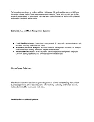 As technology continues to evolve, artificial intelligence (AI) and machine learning (ML) are
becoming integral parts of business management systems. These technologies can further
streamline operations by automating complex tasks, predicting trends, and providing deeper
insights into business performance.
Examples of AI and ML in Management Systems:
● Predictive Maintenance: In property management, AI can predict when maintenance is
required, reducing downtime and costs.
● Automated Financial Analysis: AI-driven financial management systems can analyse
data in real time, offering actionable insights and forecasts.
● Advanced HR Analytics: HRMS systems with AI capabilities can predict employee
turnover, identify top talent, and optimise recruitment strategies.
Cloud-Based Solutions
The shift towards cloud-based management systems is another trend shaping the future of
business operations. Cloud-based systems offer flexibility, scalability, and remote access,
making them ideal for businesses of all sizes.
Benefits of Cloud-Based Systems:
 