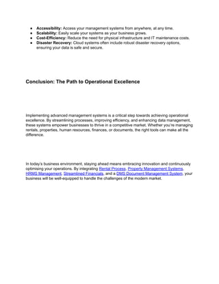 ● Accessibility: Access your management systems from anywhere, at any time.
● Scalability: Easily scale your systems as your business grows.
● Cost-Efficiency: Reduce the need for physical infrastructure and IT maintenance costs.
● Disaster Recovery: Cloud systems often include robust disaster recovery options,
ensuring your data is safe and secure.
Conclusion: The Path to Operational Excellence
Implementing advanced management systems is a critical step towards achieving operational
excellence. By streamlining processes, improving efficiency, and enhancing data management,
these systems empower businesses to thrive in a competitive market. Whether you’re managing
rentals, properties, human resources, finances, or documents, the right tools can make all the
difference.
In today’s business environment, staying ahead means embracing innovation and continuously
optimising your operations. By integrating Rental Process, Property Management Systems,
HRMS Management, Streamlined Financials, and a DMS Document Management System, your
business will be well-equipped to handle the challenges of the modern market.
 