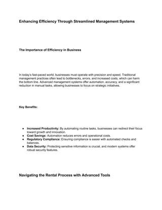 Enhancing Efficiency Through Streamlined Management Systems
The Importance of Efficiency in Business
In today’s fast-paced world, businesses must operate with precision and speed. Traditional
management practices often lead to bottlenecks, errors, and increased costs, which can harm
the bottom line. Advanced management systems offer automation, accuracy, and a significant
reduction in manual tasks, allowing businesses to focus on strategic initiatives.
Key Benefits:
● Increased Productivity: By automating routine tasks, businesses can redirect their focus
toward growth and innovation.
● Cost Savings: Automation reduces errors and operational costs.
● Regulatory Compliance: Ensuring compliance is easier with automated checks and
balances.
● Data Security: Protecting sensitive information is crucial, and modern systems offer
robust security features.
Navigating the Rental Process with Advanced Tools
 