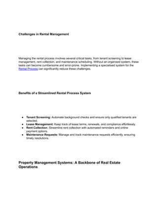 Challenges in Rental Management
Managing the rental process involves several critical tasks, from tenant screening to lease
management, rent collection, and maintenance scheduling. Without an organised system, these
tasks can become cumbersome and error-prone. Implementing a specialised system for the
Rental Process can significantly reduce these challenges.
Benefits of a Streamlined Rental Process System
● Tenant Screening: Automate background checks and ensure only qualified tenants are
selected.
● Lease Management: Keep track of lease terms, renewals, and compliance effortlessly.
● Rent Collection: Streamline rent collection with automated reminders and online
payment options.
● Maintenance Requests: Manage and track maintenance requests efficiently, ensuring
timely resolutions.
Property Management Systems: A Backbone of Real Estate
Operations
 