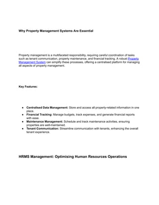Why Property Management Systems Are Essential
Property management is a multifaceted responsibility, requiring careful coordination of tasks
such as tenant communication, property maintenance, and financial tracking. A robust Property
Management System can simplify these processes, offering a centralised platform for managing
all aspects of property management.
Key Features:
● Centralised Data Management: Store and access all property-related information in one
place.
● Financial Tracking: Manage budgets, track expenses, and generate financial reports
with ease.
● Maintenance Management: Schedule and track maintenance activities, ensuring
properties are well-maintained.
● Tenant Communication: Streamline communication with tenants, enhancing the overall
tenant experience.
HRMS Management: Optimising Human Resources Operations
 