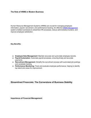 The Role of HRMS in Modern Business
Human Resource Management Systems (HRMS) are crucial for managing employee
information, payroll, recruitment, and performance tracking. An effective HRMS Management
system enables businesses to streamline HR processes, reduce administrative burdens, and
improve employee satisfaction.
Key Benefits:
● Employee Data Management: Maintain accurate and up-to-date employee records.
● Payroll Automation: Automate payroll processes, ensuring timely and accurate
payments.
● Recruitment Management: Simplify the recruitment process with automated job postings
and candidate tracking.
● Performance Monitoring: Track and evaluate employee performance, helping to identify
top talent and areas for improvement.
Streamlined Financials: The Cornerstone of Business Stability
Importance of Financial Management
 