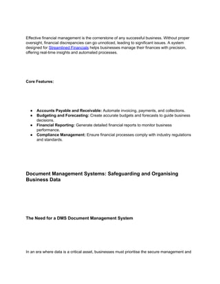 Effective financial management is the cornerstone of any successful business. Without proper
oversight, financial discrepancies can go unnoticed, leading to significant issues. A system
designed for Streamlined Financials helps businesses manage their finances with precision,
offering real-time insights and automated processes.
Core Features:
● Accounts Payable and Receivable: Automate invoicing, payments, and collections.
● Budgeting and Forecasting: Create accurate budgets and forecasts to guide business
decisions.
● Financial Reporting: Generate detailed financial reports to monitor business
performance.
● Compliance Management: Ensure financial processes comply with industry regulations
and standards.
Document Management Systems: Safeguarding and Organising
Business Data
The Need for a DMS Document Management System
In an era where data is a critical asset, businesses must prioritise the secure management and
 