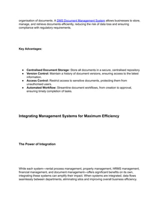 organisation of documents. A DMS Document Management System allows businesses to store,
manage, and retrieve documents efficiently, reducing the risk of data loss and ensuring
compliance with regulatory requirements.
Key Advantages:
● Centralised Document Storage: Store all documents in a secure, centralised repository.
● Version Control: Maintain a history of document versions, ensuring access to the latest
information.
● Access Control: Restrict access to sensitive documents, protecting them from
unauthorised users.
● Automated Workflow: Streamline document workflows, from creation to approval,
ensuring timely completion of tasks.
Integrating Management Systems for Maximum Efficiency
The Power of Integration
While each system—rental process management, property management, HRMS management,
financial management, and document management—offers significant benefits on its own,
integrating these systems can amplify their impact. When systems are integrated, data flows
seamlessly between departments, eliminating silos and improving overall business efficiency.
 