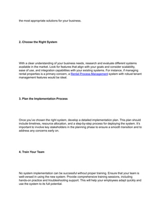 the most appropriate solutions for your business.
2. Choose the Right System
With a clear understanding of your business needs, research and evaluate different systems
available in the market. Look for features that align with your goals and consider scalability,
ease of use, and integration capabilities with your existing systems. For instance, if managing
rental properties is a primary concern, a Rental Process Management system with robust tenant
management features would be ideal.
3. Plan the Implementation Process
Once you’ve chosen the right system, develop a detailed implementation plan. This plan should
include timelines, resource allocation, and a step-by-step process for deploying the system. It’s
important to involve key stakeholders in the planning phase to ensure a smooth transition and to
address any concerns early on.
4. Train Your Team
No system implementation can be successful without proper training. Ensure that your team is
well-versed in using the new system. Provide comprehensive training sessions, including
hands-on practice and troubleshooting support. This will help your employees adapt quickly and
use the system to its full potential.
 