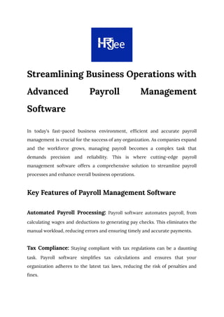 Streamlining Business Operations with
Advanced Payroll Management
Software
In today's fast-paced business environment, efficient and accurate payroll
management is crucial for the success of any organization. As companies expand
and the workforce grows, managing payroll becomes a complex task that
demands precision and reliability. This is where cutting-edge payroll
management software offers a comprehensive solution to streamline payroll
processes and enhance overall business operations.
Key Features of Payroll Management Software
Automated Payroll Processing: Payroll software automates payroll, from
calculating wages and deductions to generating pay checks. This eliminates the
manual workload, reducing errors and ensuring timely and accurate payments.
Tax Compliance: Staying compliant with tax regulations can be a daunting
task. Payroll software simplifies tax calculations and ensures that your
organization adheres to the latest tax laws, reducing the risk of penalties and
fines.
 