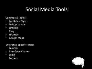 Social Media Tools
Commercial Tools:
• Facebook Page
• Twitter handle
• LinkedIn
• Blog
• YouTube
• Google Maps
Enterprise Specific Tools:
• Yammer
• Salesforce Chatter
• Wikis
• Forums

 