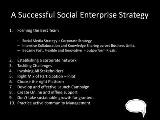 A Successful Social Enterprise Strategy
1.

Forming the Best Team
– Social Media Strategy + Corporate Strategy.
– Intensive Collaboration and Knowledge Sharing across Business Units.
– Became Fast, Flexible and Innovative = outperform Rivals.

2.
3.
4.
5.
6.
7.
8.
9.
10.

Establishing a corporate network
Tackling Challenges
Involving All Stakeholders
Right Mix of Participation – Pilot
Choose the right Platform
Develop and effective Launch Campaign
Create Online and offline support
Don’t take sustainable growth for granted.
Practice active community Management

 