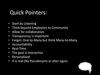Quick Pointers:
•
•
•
•
•
•
•
•
•
•

Start by Listening
Think beyond Employees to Community
Allow for collaboration
Transparency is important
Forget: One-to-Many but think Many-to-Many
Accountability
Real-Time
The goal is interaction
Personalised
It is real (No Pseudonyms or alter-egos)

 