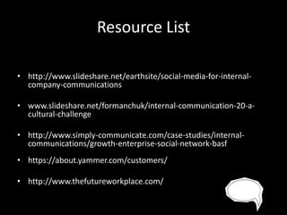 Resource List
• http://www.slideshare.net/earthsite/social-media-for-internalcompany-communications
• www.slideshare.net/formanchuk/internal-communication-20-acultural-challenge
• http://www.simply-communicate.com/case-studies/internalcommunications/growth-enterprise-social-network-basf
• https://about.yammer.com/customers/
• http://www.thefutureworkplace.com/

 