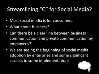 Streamlining “C” for Social Media?
• Most social media is for consumers.
• What about business?
• Can there be a clear line between business
communication and private communication by
employees?
• We are seeing the beginning of social media
adoption by enterprise and some significant
success in some implementations.

 