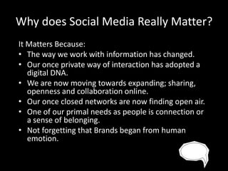 Why does Social Media Really Matter?
It Matters Because:
• The way we work with information has changed.
• Our once private way of interaction has adopted a
digital DNA.
• We are now moving towards expanding; sharing,
openness and collaboration online.
• Our once closed networks are now finding open air.
• One of our primal needs as people is connection or
a sense of belonging.
• Not forgetting that Brands began from human
emotion.

 