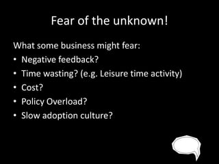 Fear of the unknown!
What some business might fear:
• Negative feedback?
• Time wasting? (e.g. Leisure time activity)
• Cost?
• Policy Overload?
• Slow adoption culture?

 
