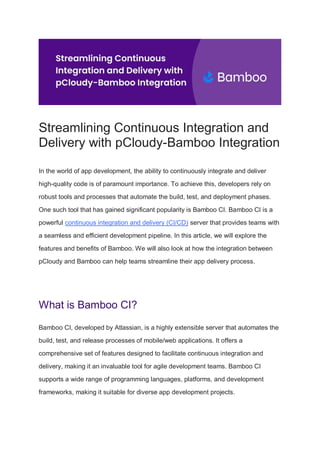 Streamlining Continuous Integration and
Delivery with pCloudy-Bamboo Integration
In the world of app development, the ability to continuously integrate and deliver
high-quality code is of paramount importance. To achieve this, developers rely on
robust tools and processes that automate the build, test, and deployment phases.
One such tool that has gained significant popularity is Bamboo CI. Bamboo CI is a
powerful continuous integration and delivery (CI/CD) server that provides teams with
a seamless and efficient development pipeline. In this article, we will explore the
features and benefits of Bamboo. We will also look at how the integration between
pCloudy and Bamboo can help teams streamline their app delivery process.
What is Bamboo CI?
Bamboo CI, developed by Atlassian, is a highly extensible server that automates the
build, test, and release processes of mobile/web applications. It offers a
comprehensive set of features designed to facilitate continuous integration and
delivery, making it an invaluable tool for agile development teams. Bamboo CI
supports a wide range of programming languages, platforms, and development
frameworks, making it suitable for diverse app development projects.
 