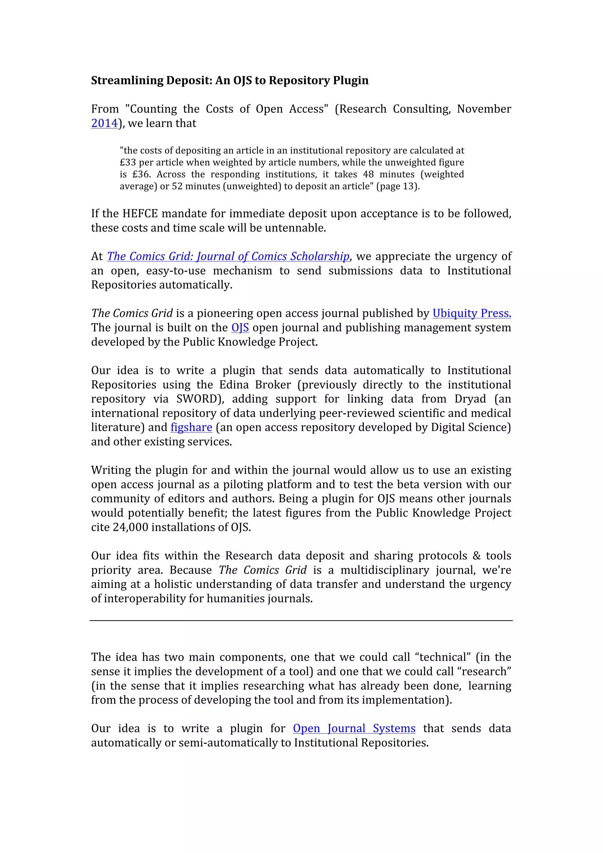 Streamlining	
  Deposit:	
  An	
  OJS	
  to	
  Repository	
  Plugin	
  
	
  
From	
   "Counting	
   the	
   Costs	
   of	
   Open	
   Access"	
   (Research	
   Consulting,	
   November	
  
2014),	
  we	
  learn	
  that	
  
	
  
"the	
  costs	
  of	
  depositing	
  an	
  article	
  in	
  an	
  institutional	
  repository	
  are	
  calculated	
  at	
  
£33	
  per	
  article	
  when	
  weighted	
  by	
  article	
  numbers,	
  while	
  the	
  unweighted	
  figure	
  
is	
   £36.	
   Across	
   the	
   responding	
   institutions,	
   it	
   takes	
   48	
   minutes	
   (weighted	
  
average)	
  or	
  52	
  minutes	
  (unweighted)	
  to	
  deposit	
  an	
  article"	
  (page	
  13).	
  
	
  
If	
  the	
  HEFCE	
  mandate	
  for	
  immediate	
  deposit	
  upon	
  acceptance	
  is	
  to	
  be	
  followed,	
  
these	
  costs	
  and	
  time	
  scale	
  will	
  be	
  untennable.	
  
	
  
At	
  The	
  Comics	
  Grid:	
  Journal	
  of	
  Comics	
  Scholarship,	
  we	
  appreciate	
  the	
  urgency	
  of	
  
an	
   open,	
   easy-­‐to-­‐use	
   mechanism	
   to	
   send	
   submissions	
   data	
   to	
   Institutional	
  
Repositories	
  automatically.	
  
	
  
The	
  Comics	
  Grid	
  is	
  a	
  pioneering	
  open	
  access	
  journal	
  published	
  by	
  Ubiquity	
  Press.	
  
The	
  journal	
  is	
  built	
  on	
  the	
  OJS	
  open	
  journal	
  and	
  publishing	
  management	
  system	
  
developed	
  by	
  the	
  Public	
  Knowledge	
  Project.	
  
	
  
Our	
   idea	
   is	
   to	
   write	
   a	
   plugin	
   that	
   sends	
   data	
   automatically	
   to	
   Institutional	
  
Repositories	
   using	
   the	
   Edina	
   Broker	
   (previously	
   directly	
   to	
   the	
   institutional	
  
repository	
   via	
   SWORD),	
   adding	
   support	
   for	
   linking	
   data	
   from	
   Dryad	
   (an	
  
international	
  repository	
  of	
  data	
  underlying	
  peer-­‐reviewed	
  scientific	
  and	
  medical	
  
literature)	
  and	
  figshare	
  (an	
  open	
  access	
  repository	
  developed	
  by	
  Digital	
  Science)	
  
and	
  other	
  existing	
  services.	
  
	
  
Writing	
  the	
  plugin	
  for	
  and	
  within	
  the	
  journal	
  would	
  allow	
  us	
  to	
  use	
  an	
  existing	
  
open	
  access	
  journal	
  as	
  a	
  piloting	
  platform	
  and	
  to	
  test	
  the	
  beta	
  version	
  with	
  our	
  
community	
  of	
  editors	
  and	
  authors.	
  Being	
  a	
  plugin	
  for	
  OJS	
  means	
  other	
  journals	
  
would	
  potentially	
  benefit;	
  the	
  latest	
  figures	
  from	
  the	
  Public	
  Knowledge	
  Project	
  
cite	
  24,000	
  installations	
  of	
  OJS.	
  
	
  
Our	
   idea	
   fits	
   within	
   the	
   Research	
   data	
   deposit	
   and	
   sharing	
   protocols	
   &	
   tools	
  
priority	
   area.	
   Because	
   The	
   Comics	
   Grid	
   is	
   a	
   multidisciplinary	
   journal,	
   we're	
  
aiming	
  at	
  a	
  holistic	
  understanding	
  of	
  data	
  transfer	
  and	
  understand	
  the	
  urgency	
  
of	
  interoperability	
  for	
  humanities	
  journals.	
  
	
  
	
  
The	
   idea	
   has	
   two	
   main	
   components,	
   one	
   that	
   we	
   could	
   call	
   “technical”	
   (in	
   the	
  
sense	
  it	
  implies	
  the	
  development	
  of	
  a	
  tool)	
  and	
  one	
  that	
  we	
  could	
  call	
  “research”	
  
(in	
  the	
  sense	
  that	
  it	
  implies	
  researching	
  what	
  has	
  already	
  been	
  done,	
  	
  learning	
  
from	
  the	
  process	
  of	
  developing	
  the	
  tool	
  and	
  from	
  its	
  implementation).	
  
Our	
   idea	
   is	
   to	
   write	
   a	
   plugin	
   for	
   Open	
   Journal	
   Systems	
   that	
   sends	
   data	
  
automatically	
  or	
  semi-­‐automatically	
  to	
  Institutional	
  Repositories.	
  
 