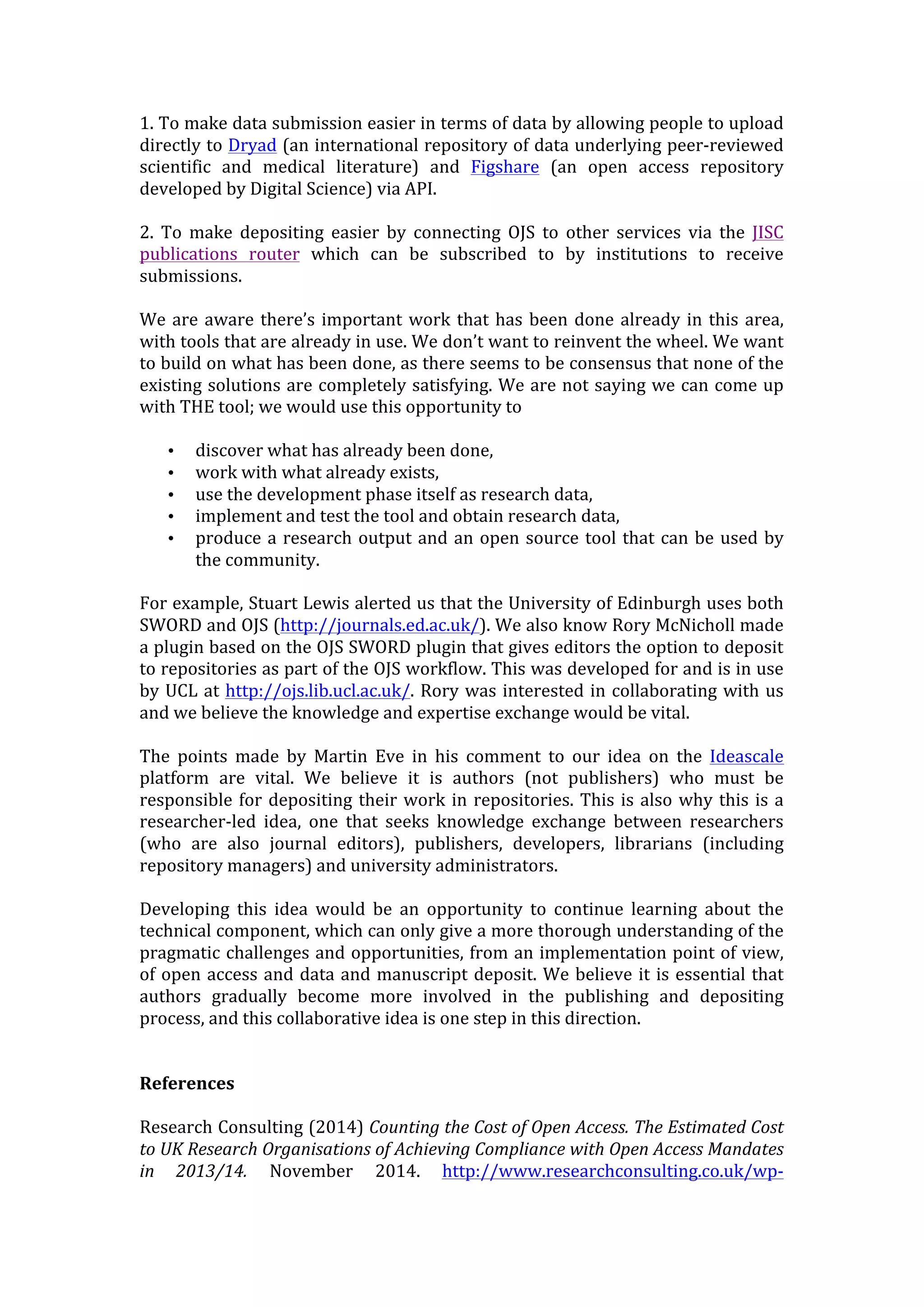1.	
  To	
  make	
  data	
  submission	
  easier	
  in	
  terms	
  of	
  data	
  by	
  allowing	
  people	
  to	
  upload	
  
directly	
  to	
  Dryad	
  (an	
  international	
  repository	
  of	
  data	
  underlying	
  peer-­‐reviewed	
  
scientific	
   and	
   medical	
   literature)	
   and	
   Figshare	
   (an	
   open	
   access	
   repository	
  
developed	
  by	
  Digital	
  Science)	
  via	
  API.	
  
2.	
   To	
   make	
   depositing	
   easier	
   by	
   connecting	
   OJS	
   to	
   other	
   services	
   via	
   the	
   JISC	
  
publications	
   router	
   which	
   can	
   be	
   subscribed	
   to	
   by	
   institutions	
   to	
   receive	
  
submissions.	
  
We	
  are	
  aware	
  there’s	
  important	
  work	
  that	
  has	
  been	
  done	
  already	
  in	
  this	
  area,	
  
with	
  tools	
  that	
  are	
  already	
  in	
  use.	
  We	
  don’t	
  want	
  to	
  reinvent	
  the	
  wheel.	
  We	
  want	
  
to	
  build	
  on	
  what	
  has	
  been	
  done,	
  as	
  there	
  seems	
  to	
  be	
  consensus	
  that	
  none	
  of	
  the	
  
existing	
  solutions	
  are	
  completely	
  satisfying.	
  We	
  are	
  not	
  saying	
  we	
  can	
  come	
  up	
  
with	
  THE	
  tool;	
  we	
  would	
  use	
  this	
  opportunity	
  to	
  
• discover	
  what	
  has	
  already	
  been	
  done,	
  
• work	
  with	
  what	
  already	
  exists,	
  
• use	
  the	
  development	
  phase	
  itself	
  as	
  research	
  data,	
  
• implement	
  and	
  test	
  the	
  tool	
  and	
  obtain	
  research	
  data,	
  
• produce	
  a	
  research	
  output	
  and	
  an	
  open	
  source	
  tool	
  that	
  can	
  be	
  used	
  by	
  
the	
  community.	
  
For	
  example,	
  Stuart	
  Lewis	
  alerted	
  us	
  that	
  the	
  University	
  of	
  Edinburgh	
  uses	
  both	
  
SWORD	
  and	
  OJS	
  (http://journals.ed.ac.uk/).	
  We	
  also	
  know	
  Rory	
  McNicholl	
  made	
  
a	
  plugin	
  based	
  on	
  the	
  OJS	
  SWORD	
  plugin	
  that	
  gives	
  editors	
  the	
  option	
  to	
  deposit	
  
to	
  repositories	
  as	
  part	
  of	
  the	
  OJS	
  workflow.	
  This	
  was	
  developed	
  for	
  and	
  is	
  in	
  use	
  
by	
  UCL	
  at	
  http://ojs.lib.ucl.ac.uk/.	
  Rory	
  was	
  interested	
  in	
  collaborating	
  with	
  us	
  
and	
  we	
  believe	
  the	
  knowledge	
  and	
  expertise	
  exchange	
  would	
  be	
  vital.	
  
The	
   points	
   made	
   by	
   Martin	
   Eve	
   in	
   his	
   comment	
   to	
   our	
   idea	
   on	
   the	
   Ideascale	
  
platform	
   are	
   vital.	
   We	
   believe	
   it	
   is	
   authors	
   (not	
   publishers)	
   who	
   must	
   be	
  
responsible	
  for	
  depositing	
  their	
  work	
  in	
  repositories.	
  This	
  is	
  also	
  why	
  this	
  is	
  a	
  
researcher-­‐led	
   idea,	
   one	
   that	
   seeks	
   knowledge	
   exchange	
   between	
   researchers	
  
(who	
   are	
   also	
   journal	
   editors),	
   publishers,	
   developers,	
   librarians	
   (including	
  
repository	
  managers)	
  and	
  university	
  administrators.	
  
Developing	
   this	
   idea	
   would	
   be	
   an	
   opportunity	
   to	
   continue	
   learning	
   about	
   the	
  
technical	
  component,	
  which	
  can	
  only	
  give	
  a	
  more	
  thorough	
  understanding	
  of	
  the	
  
pragmatic	
  challenges	
  and	
  opportunities,	
  from	
  an	
  implementation	
  point	
  of	
  view,	
  
of	
  open	
  access	
  and	
  data	
  and	
  manuscript	
  deposit.	
  We	
  believe	
  it	
  is	
  essential	
  that	
  
authors	
   gradually	
   become	
   more	
   involved	
   in	
   the	
   publishing	
   and	
   depositing	
  
process,	
  and	
  this	
  collaborative	
  idea	
  is	
  one	
  step	
  in	
  this	
  direction.	
  
	
  
References	
  
	
  
Research	
  Consulting	
  (2014)	
  Counting	
  the	
  Cost	
  of	
  Open	
  Access.	
  The	
  Estimated	
  Cost	
  
to	
  UK	
  Research	
  Organisations	
  of	
  Achieving	
  Compliance	
  with	
  Open	
  Access	
  Mandates	
  
in	
   2013/14.	
   November	
   2014.	
   http://www.researchconsulting.co.uk/wp-­‐
 
