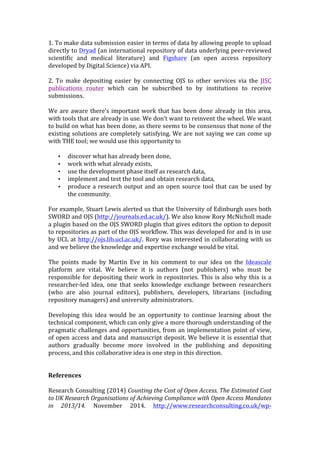 1.	
  To	
  make	
  data	
  submission	
  easier	
  in	
  terms	
  of	
  data	
  by	
  allowing	
  people	
  to	
  upload	
  
directly	
  to	
  Dryad	
  (an	
  international	
  repository	
  of	
  data	
  underlying	
  peer-­‐reviewed	
  
scientific	
   and	
   medical	
   literature)	
   and	
   Figshare	
   (an	
   open	
   access	
   repository	
  
developed	
  by	
  Digital	
  Science)	
  via	
  API.	
  
2.	
   To	
   make	
   depositing	
   easier	
   by	
   connecting	
   OJS	
   to	
   other	
   services	
   via	
   the	
   JISC	
  
publications	
   router	
   which	
   can	
   be	
   subscribed	
   to	
   by	
   institutions	
   to	
   receive	
  
submissions.	
  
We	
  are	
  aware	
  there’s	
  important	
  work	
  that	
  has	
  been	
  done	
  already	
  in	
  this	
  area,	
  
with	
  tools	
  that	
  are	
  already	
  in	
  use.	
  We	
  don’t	
  want	
  to	
  reinvent	
  the	
  wheel.	
  We	
  want	
  
to	
  build	
  on	
  what	
  has	
  been	
  done,	
  as	
  there	
  seems	
  to	
  be	
  consensus	
  that	
  none	
  of	
  the	
  
existing	
  solutions	
  are	
  completely	
  satisfying.	
  We	
  are	
  not	
  saying	
  we	
  can	
  come	
  up	
  
with	
  THE	
  tool;	
  we	
  would	
  use	
  this	
  opportunity	
  to	
  
• discover	
  what	
  has	
  already	
  been	
  done,	
  
• work	
  with	
  what	
  already	
  exists,	
  
• use	
  the	
  development	
  phase	
  itself	
  as	
  research	
  data,	
  
• implement	
  and	
  test	
  the	
  tool	
  and	
  obtain	
  research	
  data,	
  
• produce	
  a	
  research	
  output	
  and	
  an	
  open	
  source	
  tool	
  that	
  can	
  be	
  used	
  by	
  
the	
  community.	
  
For	
  example,	
  Stuart	
  Lewis	
  alerted	
  us	
  that	
  the	
  University	
  of	
  Edinburgh	
  uses	
  both	
  
SWORD	
  and	
  OJS	
  (http://journals.ed.ac.uk/).	
  We	
  also	
  know	
  Rory	
  McNicholl	
  made	
  
a	
  plugin	
  based	
  on	
  the	
  OJS	
  SWORD	
  plugin	
  that	
  gives	
  editors	
  the	
  option	
  to	
  deposit	
  
to	
  repositories	
  as	
  part	
  of	
  the	
  OJS	
  workflow.	
  This	
  was	
  developed	
  for	
  and	
  is	
  in	
  use	
  
by	
  UCL	
  at	
  http://ojs.lib.ucl.ac.uk/.	
  Rory	
  was	
  interested	
  in	
  collaborating	
  with	
  us	
  
and	
  we	
  believe	
  the	
  knowledge	
  and	
  expertise	
  exchange	
  would	
  be	
  vital.	
  
The	
   points	
   made	
   by	
   Martin	
   Eve	
   in	
   his	
   comment	
   to	
   our	
   idea	
   on	
   the	
   Ideascale	
  
platform	
   are	
   vital.	
   We	
   believe	
   it	
   is	
   authors	
   (not	
   publishers)	
   who	
   must	
   be	
  
responsible	
  for	
  depositing	
  their	
  work	
  in	
  repositories.	
  This	
  is	
  also	
  why	
  this	
  is	
  a	
  
researcher-­‐led	
   idea,	
   one	
   that	
   seeks	
   knowledge	
   exchange	
   between	
   researchers	
  
(who	
   are	
   also	
   journal	
   editors),	
   publishers,	
   developers,	
   librarians	
   (including	
  
repository	
  managers)	
  and	
  university	
  administrators.	
  
Developing	
   this	
   idea	
   would	
   be	
   an	
   opportunity	
   to	
   continue	
   learning	
   about	
   the	
  
technical	
  component,	
  which	
  can	
  only	
  give	
  a	
  more	
  thorough	
  understanding	
  of	
  the	
  
pragmatic	
  challenges	
  and	
  opportunities,	
  from	
  an	
  implementation	
  point	
  of	
  view,	
  
of	
  open	
  access	
  and	
  data	
  and	
  manuscript	
  deposit.	
  We	
  believe	
  it	
  is	
  essential	
  that	
  
authors	
   gradually	
   become	
   more	
   involved	
   in	
   the	
   publishing	
   and	
   depositing	
  
process,	
  and	
  this	
  collaborative	
  idea	
  is	
  one	
  step	
  in	
  this	
  direction.	
  
	
  
References	
  
	
  
Research	
  Consulting	
  (2014)	
  Counting	
  the	
  Cost	
  of	
  Open	
  Access.	
  The	
  Estimated	
  Cost	
  
to	
  UK	
  Research	
  Organisations	
  of	
  Achieving	
  Compliance	
  with	
  Open	
  Access	
  Mandates	
  
in	
   2013/14.	
   November	
   2014.	
   http://www.researchconsulting.co.uk/wp-­‐
 