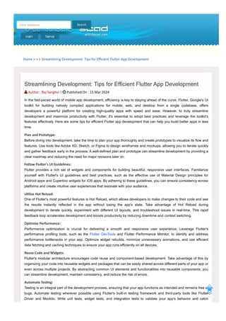 Home > > > Streamlining Development: Tips for Efficient Flutter App Development
Search
Enter Keyword
Login Signup
Streamlining Development: Tips for Efficient Flutter App Development
 Author : Raj Sanghvi |  Published On : 15 Mar 2024
In the fast-paced world of mobile app development, efficiency is key to staying ahead of the curve. Flutter, Google's UI
toolkit for building natively compiled applications for mobile, web, and desktop from a single codebase, offers
developers a powerful platform for creating high-quality apps with speed and ease. However, to truly streamline
development and maximize productivity with Flutter, it's essential to adopt best practices and leverage the toolkit's
features effectively. Here are some tips for efficient Flutter app development that can help you build better apps in less
time.
Plan and Prototype:
Before diving into development, take the time to plan your app thoroughly and create prototypes to visualize its flow and
features. Use tools like Adobe XD, Sketch, or Figma to design wireframes and mockups, allowing you to iterate quickly
and gather feedback early in the process. A well-defined plan and prototype can streamline development by providing a
clear roadmap and reducing the need for major revisions later on.
Follow Flutter's UI Guidelines:
Flutter provides a rich set of widgets and components for building beautiful, responsive user interfaces. Familiarize
yourself with Flutter's UI guidelines and best practices, such as the effective use of Material Design principles for
Android apps and Cupertino widgets for iOS apps. By adhering to these guidelines, you can ensure consistency across
platforms and create intuitive user experiences that resonate with your audience.
Utilize Hot Reload:
One of Flutter's most powerful features is Hot Reload, which allows developers to make changes to their code and see
the results instantly reflected in the app without losing the app's state. Take advantage of Hot Reload during
development to iterate quickly, experiment with different UI layouts, and troubleshoot issues in real-time. This rapid
feedback loop accelerates development and boosts productivity by reducing downtime and context switching.
Optimize Performance:
Performance optimization is crucial for delivering a smooth and responsive user experience. Leverage Flutter's
performance profiling tools, such as the Flutter DevTools and Flutter Performance Monitor, to identify and address
performance bottlenecks in your app. Optimize widget rebuilds, minimize unnecessary animations, and use efficient
data fetching and caching techniques to ensure your app runs efficiently on all devices.
Reuse Code and Widgets:
Flutter's modular architecture encourages code reuse and component-based development. Take advantage of this by
organizing your code into reusable widgets and packages that can be easily shared across different parts of your app or
even across multiple projects. By abstracting common UI elements and functionalities into reusable components, you
can streamline development, maintain consistency, and reduce the risk of errors.
Automate Testing:
Testing is an integral part of the development process, ensuring that your app functions as intended and remains free of
bugs. Automate testing wherever possible using Flutter's built-in testing framework and third-party tools like Flutter
Driver and Mockito. Write unit tests, widget tests, and integration tests to validate your app's behavior and catch
 