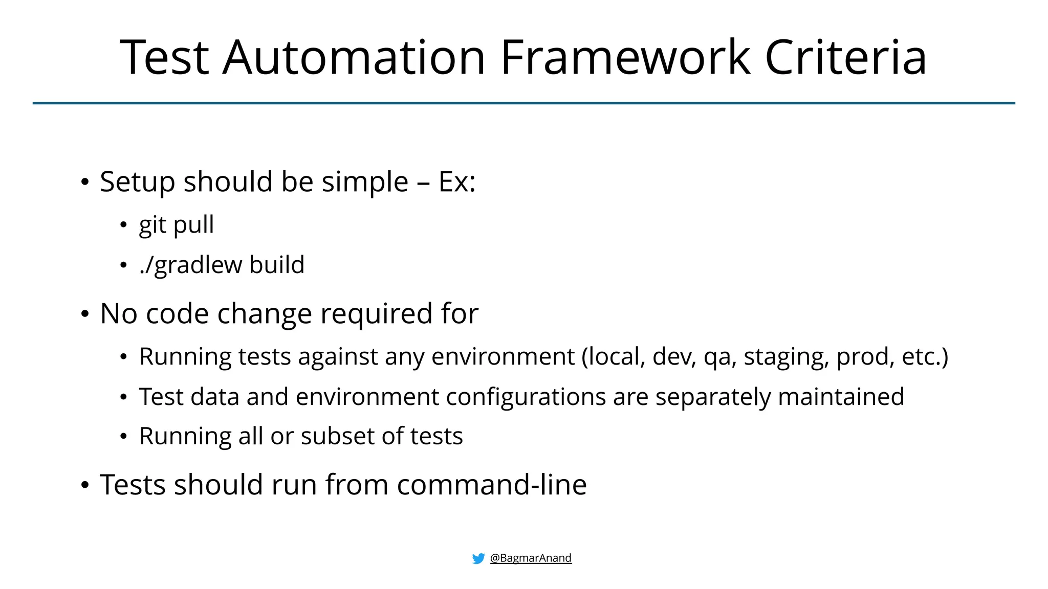 • Setup should be simple – Ex:
• git pull
• ./gradlew build
• No code change required for
• Running tests against any environment (local, dev, qa, staging, prod, etc.)
• Test data and environment configurations are separately maintained
• Running all or subset of tests
• Tests should run from command-line
Test Automation Framework Criteria
@BagmarAnand
 