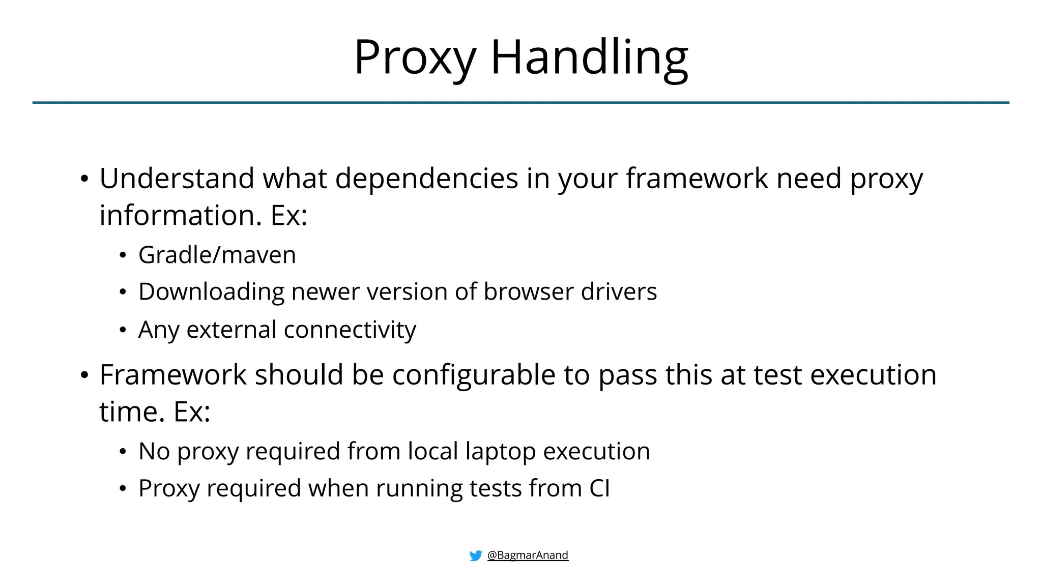 • Understand what dependencies in your framework need proxy
information. Ex:
• Gradle/maven
• Downloading newer version of browser drivers
• Any external connectivity
• Framework should be configurable to pass this at test execution
time. Ex:
• No proxy required from local laptop execution
• Proxy required when running tests from CI
Proxy Handling
@BagmarAnand
 