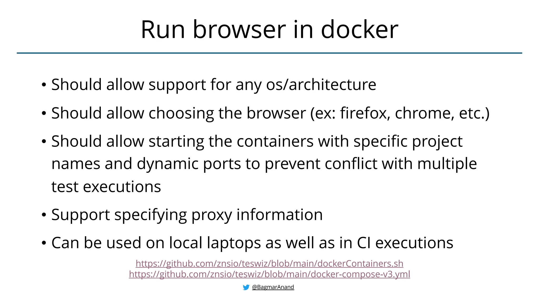 • Should allow support for any os/architecture
• Should allow choosing the browser (ex: firefox, chrome, etc.)
• Should allow starting the containers with specific project
names and dynamic ports to prevent conflict with multiple
test executions
• Support specifying proxy information
• Can be used on local laptops as well as in CI executions
Run browser in docker
@BagmarAnand
https://github.com/znsio/teswiz/blob/main/dockerContainers.sh
https://github.com/znsio/teswiz/blob/main/docker-compose-v3.yml
 