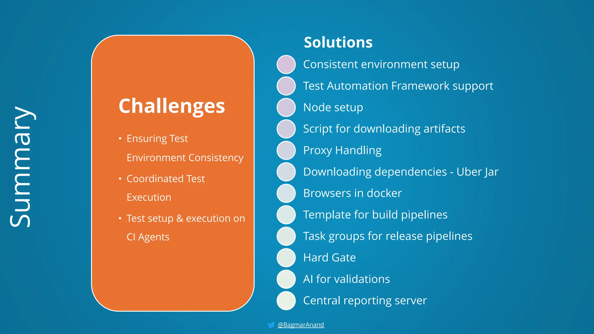 Challenges
• Ensuring Test
Environment Consistency
• Coordinated Test
Execution
• Test setup & execution on
CI Agents
Solutions
Consistent environment setup
Test Automation Framework support
Node setup
Script for downloading artifacts
Proxy Handling
Downloading dependencies - Uber Jar
Browsers in docker
Template for build pipelines
Task groups for release pipelines
Hard Gate
AI for validations
Central reporting server
Summary
@BagmarAnand
 