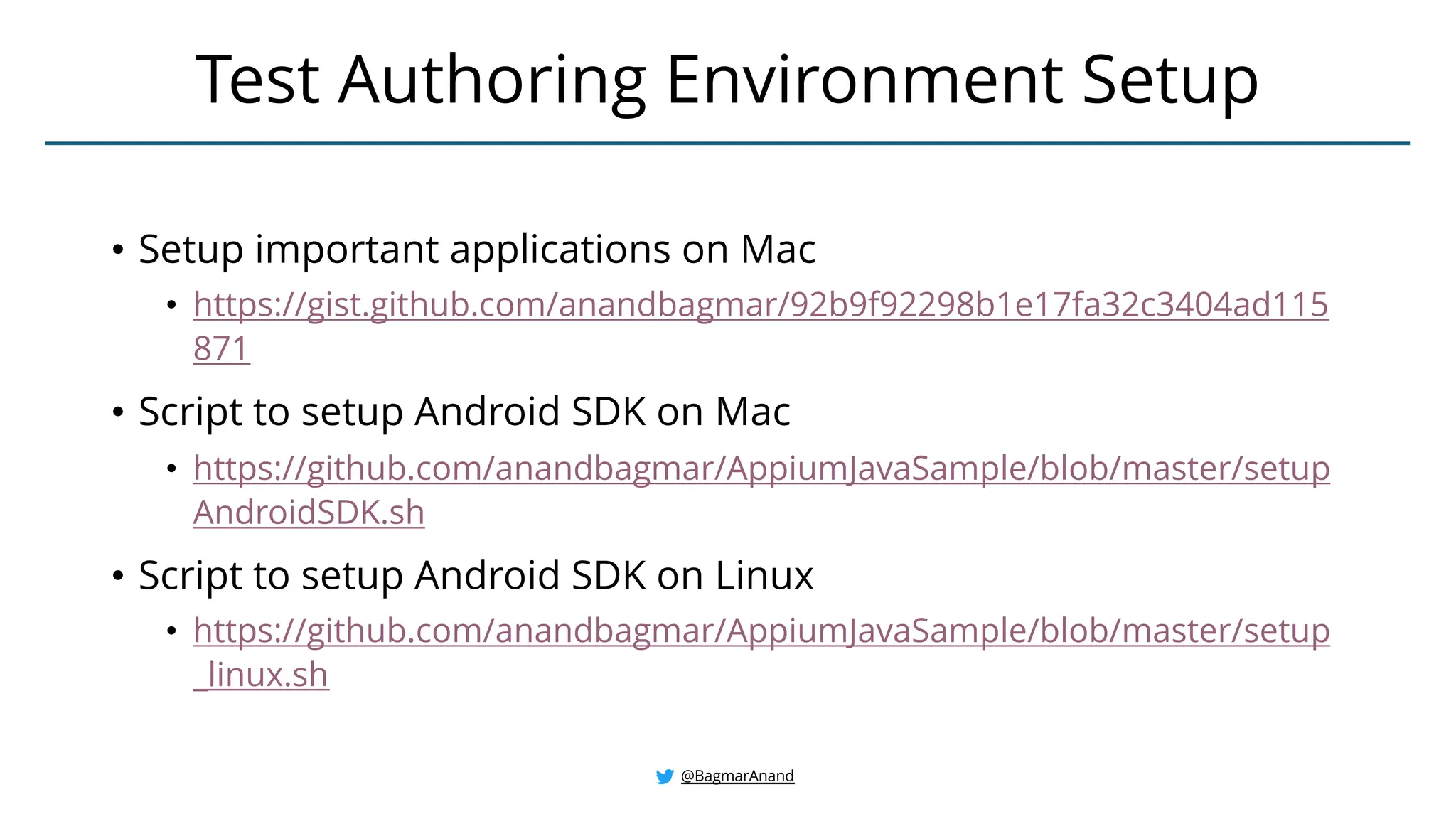 • Setup important applications on Mac
• https://gist.github.com/anandbagmar/92b9f92298b1e17fa32c3404ad115
871
• Script to setup Android SDK on Mac
• https://github.com/anandbagmar/AppiumJavaSample/blob/master/setup
AndroidSDK.sh
• Script to setup Android SDK on Linux
• https://github.com/anandbagmar/AppiumJavaSample/blob/master/setup
_linux.sh
Test Authoring Environment Setup
@BagmarAnand
 