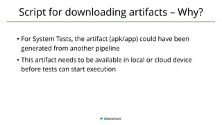 • For System Tests, the artifact (apk/app) could have been
generated from another pipeline
• This artifact needs to be available in local or cloud device
before tests can start execution
Script for downloading artifacts – Why?
@BagmarAnand
 