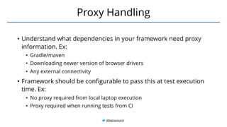 • Understand what dependencies in your framework need proxy
information. Ex:
• Gradle/maven
• Downloading newer version of browser drivers
• Any external connectivity
• Framework should be configurable to pass this at test execution
time. Ex:
• No proxy required from local laptop execution
• Proxy required when running tests from CI
Proxy Handling
@BagmarAnand
 