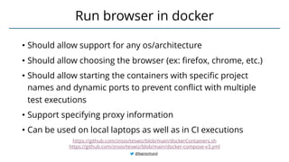 • Should allow support for any os/architecture
• Should allow choosing the browser (ex: firefox, chrome, etc.)
• Should allow starting the containers with specific project
names and dynamic ports to prevent conflict with multiple
test executions
• Support specifying proxy information
• Can be used on local laptops as well as in CI executions
Run browser in docker
@BagmarAnand
https://github.com/znsio/teswiz/blob/main/dockerContainers.sh
https://github.com/znsio/teswiz/blob/main/docker-compose-v3.yml
 
