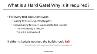 @BagmarAnand
What is a Hard Gate! Why is it required?
https://github.com/znsio/teswiz/blob/main/docs/HardGate.md
• For every test execution cycle:
• Passing tests are expected to pass
• Known Failing tests are supposed to fail, unless:
• The product (bug) is fixed, OR
• The test is fixed/updated
If either criteria is not met, the build should fail!
 