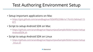 • Setup important applications on Mac
• https://gist.github.com/anandbagmar/92b9f92298b1e17fa32c3404ad115
871
• Script to setup Android SDK on Mac
• https://github.com/anandbagmar/AppiumJavaSample/blob/master/setup
AndroidSDK.sh
• Script to setup Android SDK on Linux
• https://github.com/anandbagmar/AppiumJavaSample/blob/master/setup
_linux.sh
Test Authoring Environment Setup
@BagmarAnand
 