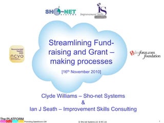 The PLATFORM
Promoting Salesforce’s Gift 1Ⓒ Sho-net Systems Ltd. & ISC Ltd.
Streamlining Fund-
raising and Grant –
making processes
[16th November 2010]
Clyde Williams – Sho-net Systems
&
Ian J Seath – Improvement Skills Consulting
 