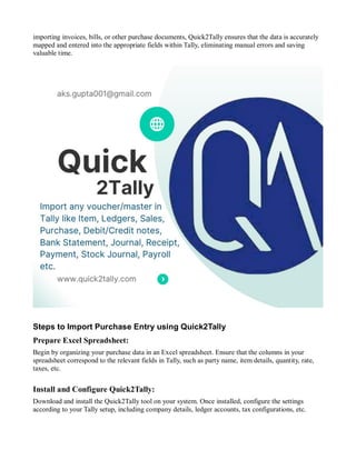 importing invoices, bills, or other purchase documents, Quick2Tally ensures that the data is accurately
mapped and entered into the appropriate fields within Tally, eliminating manual errors and saving
valuable time.
Steps to Import Purchase Entry using Quick2Tally
Prepare Excel Spreadsheet:
Begin by organizing your purchase data in an Excel spreadsheet. Ensure that the columns in your
spreadsheet correspond to the relevant fields in Tally, such as party name, item details, quantity, rate,
taxes, etc.
Install and Configure Quick2Tally:
Download and install the Quick2Tally tool on your system. Once installed, configure the settings
according to your Tally setup, including company details, ledger accounts, tax configurations, etc.
 