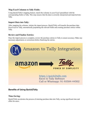 Map Excel Columns to Tally Fields:
Using Quick2Tally's mapping feature, match the columns in your Excel spreadsheet with the
corresponding fields in Tally. This step ensures that the data is correctly interpreted and imported into
Tally.
Import Data into Tally:
After mapping the columns, initiate the import process. Quick2Tally will transfer the purchase data
from Excel to Tally, automatically populating the relevant fields and creating purchase entries within
Tally.
Review and Finalize Entries:
Once the import process is complete, review the purchase entries in Tally to ensure accuracy. Make any
necessary adjustments or corrections before finalizing the entries.
Benefits of Using Quick2Tally
Time-Saving:
Quick2Tally accelerates the process of entering purchase data into Tally, saving significant time and
effort for users.
 