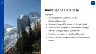 20
22
FME
User
Conference
Lillooet, BC
Bugaboos, BC
Building the Database
Highlights:
● Reads data from Salesforce via the
SalesforceConnector
● Writes to PostgreSQL hosted on Google Cloud
● Reads in from PostgreSQL then reviews changes
with the ChangeDetector transformer
● Publishes messages to two Slack Channels
● Triggers another workspace with the Automations
Writer
1
 