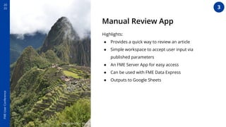 20
22
FME
User
Conference
Machu Picchu - Peru
Manual Review App
Highlights:
● Provides a quick way to review an article
● Simple workspace to accept user input via
published parameters
● An FME Server App for easy access
● Can be used with FME Data Express
● Outputs to Google Sheets
3
 