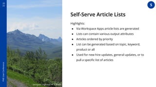 20
22
FME
User
Conference
Self-Serve Article Lists
Highlights:
● Via Workspace Apps article lists are generated
● Lists can contain various output attributes
● Articles ordered by priority
● List can be generated based on topic, keyword,
product or all
● Used for new hire updates, general updates, or to
pull a speciﬁc list of articles
Dempster Highway, YT, Canada
5
 