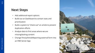 20
22
FME
User
Conference
Next Steps
• Add additional report options
• Build out an Dashboard to contain stats and
prioritization
• Build a system to “check out” an article to prevent
duplication eﬀorts
• Analyze data to ﬁnd areas where we are
missing/lacking content
• Change fme.ly/ArticleReporting external form into
an FME Server App
Conrad Kain Hut - Bugaboos, BC, Canada
 