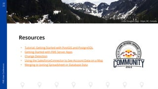 20
22
FME
User
Conference
Resources
• Tutorial: Getting Started with PostGIS and PostgreSQL
• Getting Started with FME Server Apps
• Change Detection
• Using the SalesforceConnector to See Account Data on a Map
• Merging or Joining Spreadsheet or Database Data
Little Douglas Lake - Hope, BC, Canada
 