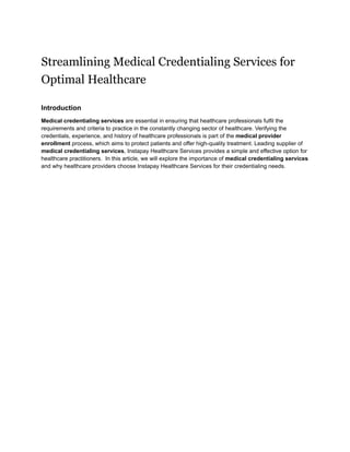 Streamlining Medical Credentialing Services for
Optimal Healthcare
Introduction
Medical credentialing services are essential in ensuring that healthcare professionals fulfil the
requirements and criteria to practice in the constantly changing sector of healthcare. Verifying the
credentials, experience, and history of healthcare professionals is part of the medical provider
enrollment process, which aims to protect patients and offer high-quality treatment. Leading supplier of
medical credentialing services, Instapay Healthcare Services provides a simple and effective option for
healthcare practitioners. In this article, we will explore the importance of medical credentialing services
and why healthcare providers choose Instapay Healthcare Services for their credentialing needs.
 