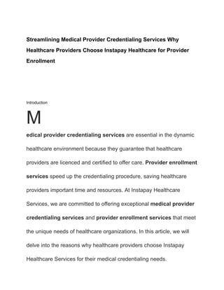 Streamlining Medical Provider Credentialing Services Why
Healthcare Providers Choose Instapay Healthcare for Provider
Enrollment
Introduction
M
edical provider credentialing services are essential in the dynamic
healthcare environment because they guarantee that healthcare
providers are licenced and certified to offer care. Provider enrollment
services speed up the credentialing procedure, saving healthcare
providers important time and resources. At Instapay Healthcare
Services, we are committed to offering exceptional medical provider
credentialing services and provider enrollment services that meet
the unique needs of healthcare organizations. In this article, we will
delve into the reasons why healthcare providers choose Instapay
Healthcare Services for their medical credentialing needs.
 