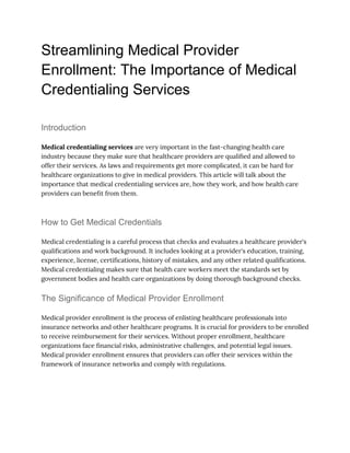 Streamlining Medical Provider
Enrollment: The Importance of Medical
Credentialing Services
Introduction
Medical credentialing services are very important in the fast-changing health care
industry because they make sure that healthcare providers are qualified and allowed to
offer their services. As laws and requirements get more complicated, it can be hard for
healthcare organizations to give in medical providers. This article will talk about the
importance that medical credentialing services are, how they work, and how health care
providers can benefit from them.
How to Get Medical Credentials
Medical credentialing is a careful process that checks and evaluates a healthcare provider's
qualifications and work background. It includes looking at a provider's education, training,
experience, license, certifications, history of mistakes, and any other related qualifications.
Medical credentialing makes sure that health care workers meet the standards set by
government bodies and health care organizations by doing thorough background checks.
The Significance of Medical Provider Enrollment
Medical provider enrollment is the process of enlisting healthcare professionals into
insurance networks and other healthcare programs. It is crucial for providers to be enrolled
to receive reimbursement for their services. Without proper enrollment, healthcare
organizations face financial risks, administrative challenges, and potential legal issues.
Medical provider enrollment ensures that providers can offer their services within the
framework of insurance networks and comply with regulations.
 