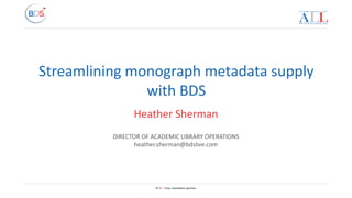 BDS – Your metadata partner
Streamlining monograph metadata supply
with BDS
Heather Sherman
DIRECTOR OF ACADEMIC LIBRARY OPERATIONS
heather.sherman@bdslive.com
 