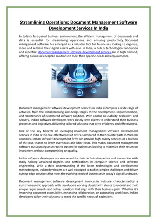 Streamlining Operations: Document Management Software
Development Services In India
In today's fast-paced business environment, the efficient management of documents and
data is essential for streamlining operations and ensuring productivity. Document
management software has emerged as a valuable tool for businesses looking to organize,
store, and retrieve their digital assets with ease. In India, a hub of technological innovation
and expertise, document management software development services are in high demand,
offering businesses bespoke solutions to meet their specific needs and requirements.
Document management software development services in India encompass a wide range of
activities, from the initial planning and design stages to the development, implementation,
and maintenance of customized software solutions. With a focus on usability, scalability, and
security, Indian software developers work closely with clients to understand their business
processes and objectives, delivering tailored solutions that drive efficiency and effectiveness.
One of the key benefits of leveraging document management software development
services in India is the cost-effectiveness it offers. Compared to their counterparts in Western
countries, Indian software development firms can provide high-quality services at a fraction
of the cost, thanks to lower overheads and labor costs. This makes document management
software outsourcing an attractive option for businesses looking to maximize their return on
investment without compromising on quality.
Indian software developers are renowned for their technical expertise and innovation, with
many holding advanced degrees and certifications in computer science and software
engineering. With a deep understanding of the latest technologies and development
methodologies, Indian developers are well-equipped to tackle complex challenges and deliver
cutting-edge solutions that meet the evolving needs of businesses in today's digital landscape.
Document management software development services in India are characterized by a
customer-centric approach, with developers working closely with clients to understand their
unique requirements and deliver solutions that align with their business goals. Whether it's
improving document accessibility, enhancing collaboration, or automating workflows, Indian
developers tailor their solutions to meet the specific needs of each client.
 