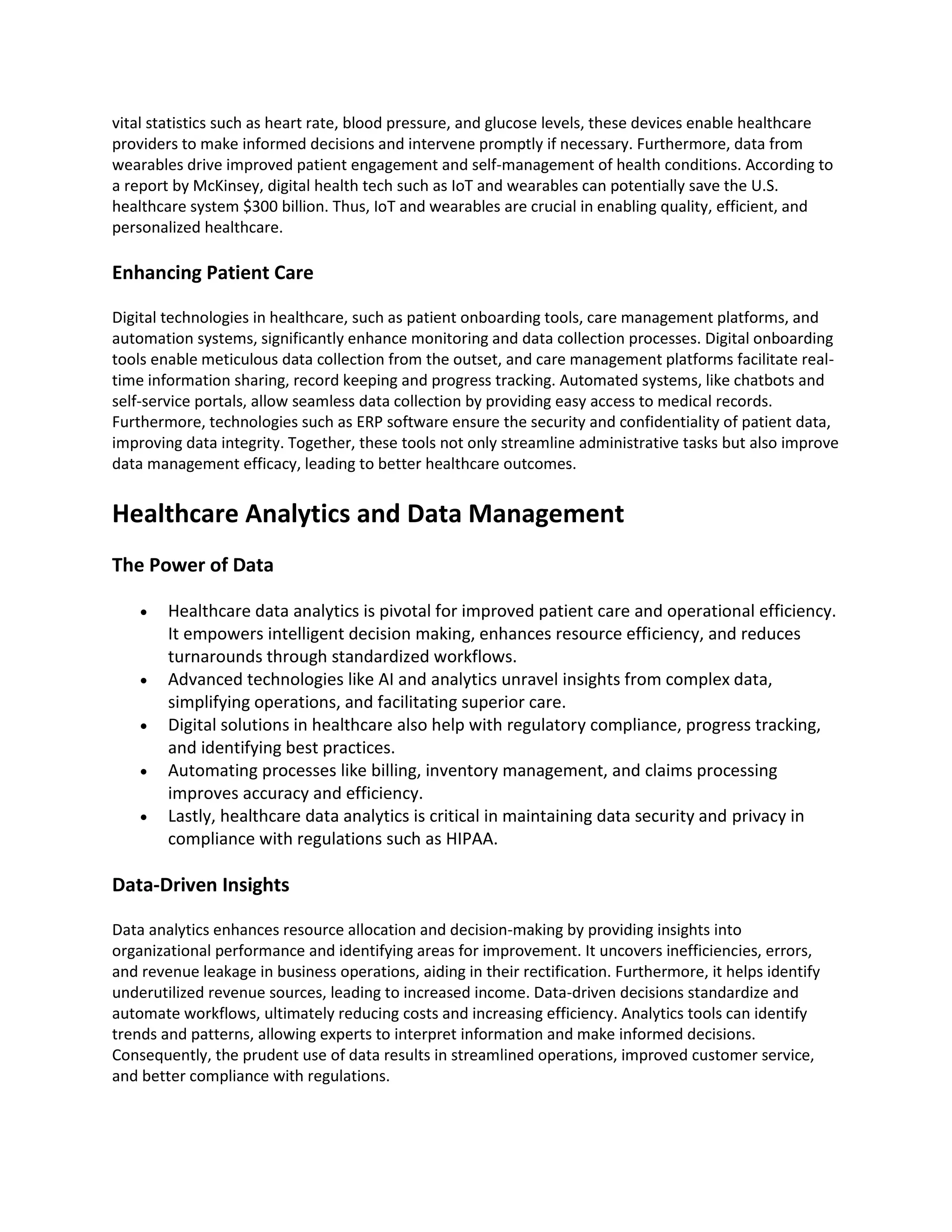 vital statistics such as heart rate, blood pressure, and glucose levels, these devices enable healthcare
providers to make informed decisions and intervene promptly if necessary. Furthermore, data from
wearables drive improved patient engagement and self-management of health conditions. According to
a report by McKinsey, digital health tech such as IoT and wearables can potentially save the U.S.
healthcare system $300 billion. Thus, IoT and wearables are crucial in enabling quality, efficient, and
personalized healthcare.
Enhancing Patient Care
Digital technologies in healthcare, such as patient onboarding tools, care management platforms, and
automation systems, significantly enhance monitoring and data collection processes. Digital onboarding
tools enable meticulous data collection from the outset, and care management platforms facilitate real-
time information sharing, record keeping and progress tracking. Automated systems, like chatbots and
self-service portals, allow seamless data collection by providing easy access to medical records.
Furthermore, technologies such as ERP software ensure the security and confidentiality of patient data,
improving data integrity. Together, these tools not only streamline administrative tasks but also improve
data management efficacy, leading to better healthcare outcomes.
Healthcare Analytics and Data Management
The Power of Data
• Healthcare data analytics is pivotal for improved patient care and operational efficiency.
It empowers intelligent decision making, enhances resource efficiency, and reduces
turnarounds through standardized workflows.
• Advanced technologies like AI and analytics unravel insights from complex data,
simplifying operations, and facilitating superior care.
• Digital solutions in healthcare also help with regulatory compliance, progress tracking,
and identifying best practices.
• Automating processes like billing, inventory management, and claims processing
improves accuracy and efficiency.
• Lastly, healthcare data analytics is critical in maintaining data security and privacy in
compliance with regulations such as HIPAA.
Data-Driven Insights
Data analytics enhances resource allocation and decision-making by providing insights into
organizational performance and identifying areas for improvement. It uncovers inefficiencies, errors,
and revenue leakage in business operations, aiding in their rectification. Furthermore, it helps identify
underutilized revenue sources, leading to increased income. Data-driven decisions standardize and
automate workflows, ultimately reducing costs and increasing efficiency. Analytics tools can identify
trends and patterns, allowing experts to interpret information and make informed decisions.
Consequently, the prudent use of data results in streamlined operations, improved customer service,
and better compliance with regulations.
 