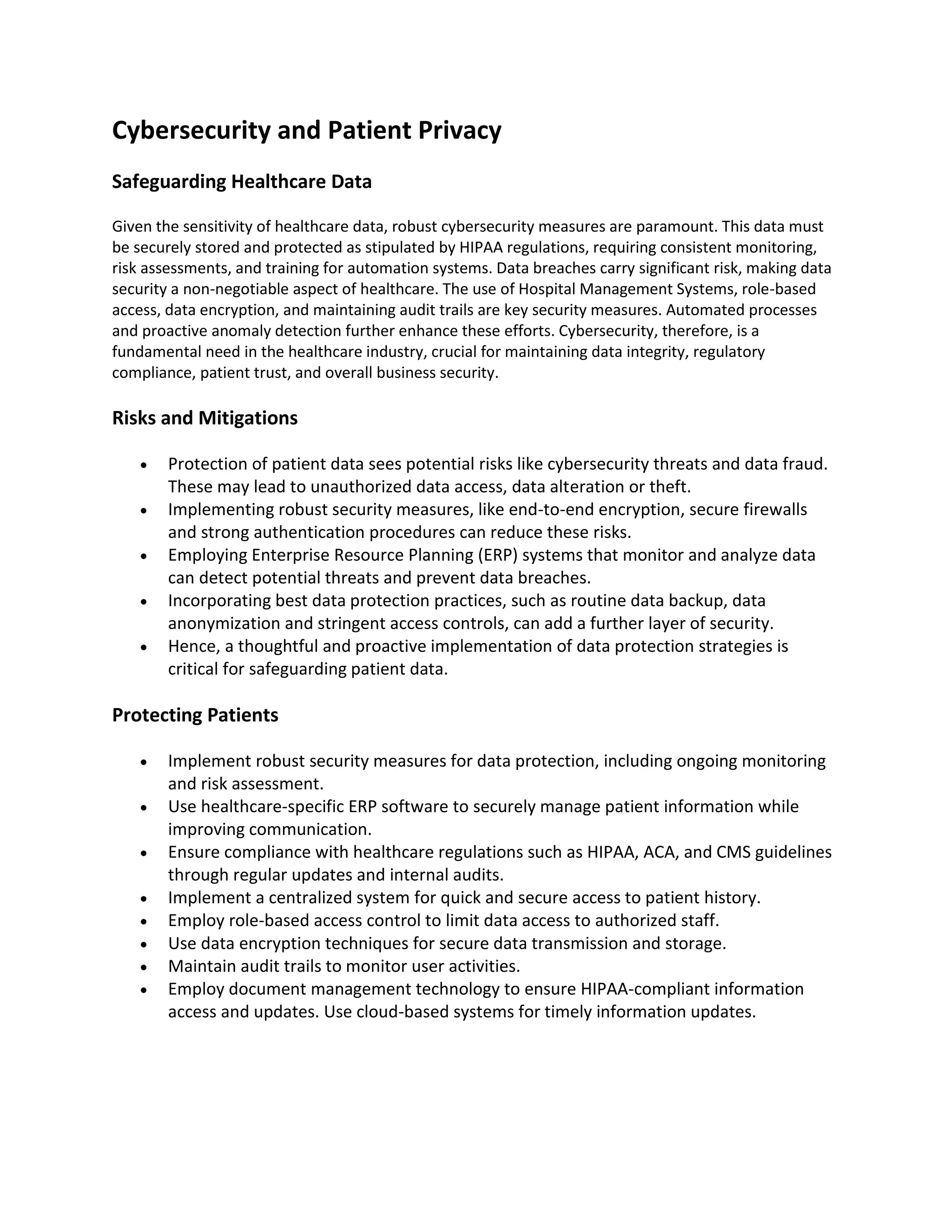 Cybersecurity and Patient Privacy
Safeguarding Healthcare Data
Given the sensitivity of healthcare data, robust cybersecurity measures are paramount. This data must
be securely stored and protected as stipulated by HIPAA regulations, requiring consistent monitoring,
risk assessments, and training for automation systems. Data breaches carry significant risk, making data
security a non-negotiable aspect of healthcare. The use of Hospital Management Systems, role-based
access, data encryption, and maintaining audit trails are key security measures. Automated processes
and proactive anomaly detection further enhance these efforts. Cybersecurity, therefore, is a
fundamental need in the healthcare industry, crucial for maintaining data integrity, regulatory
compliance, patient trust, and overall business security.
Risks and Mitigations
• Protection of patient data sees potential risks like cybersecurity threats and data fraud.
These may lead to unauthorized data access, data alteration or theft.
• Implementing robust security measures, like end-to-end encryption, secure firewalls
and strong authentication procedures can reduce these risks.
• Employing Enterprise Resource Planning (ERP) systems that monitor and analyze data
can detect potential threats and prevent data breaches.
• Incorporating best data protection practices, such as routine data backup, data
anonymization and stringent access controls, can add a further layer of security.
• Hence, a thoughtful and proactive implementation of data protection strategies is
critical for safeguarding patient data.
Protecting Patients
• Implement robust security measures for data protection, including ongoing monitoring
and risk assessment.
• Use healthcare-specific ERP software to securely manage patient information while
improving communication.
• Ensure compliance with healthcare regulations such as HIPAA, ACA, and CMS guidelines
through regular updates and internal audits.
• Implement a centralized system for quick and secure access to patient history.
• Employ role-based access control to limit data access to authorized staff.
• Use data encryption techniques for secure data transmission and storage.
• Maintain audit trails to monitor user activities.
• Employ document management technology to ensure HIPAA-compliant information
access and updates. Use cloud-based systems for timely information updates.
 